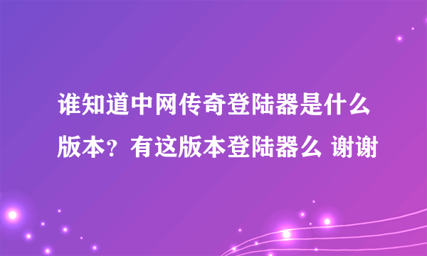 谁知道中网传奇登陆器是什么版本？有这版本登陆器么 谢谢