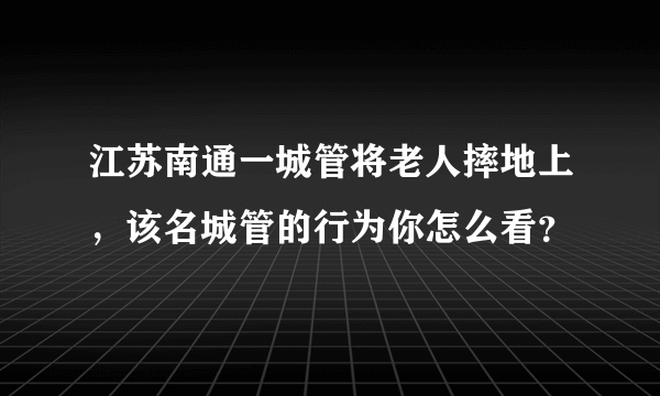 江苏南通一城管将老人摔地上，该名城管的行为你怎么看？