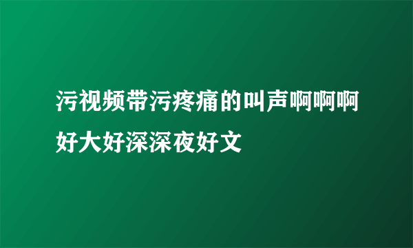 污视频带污疼痛的叫声啊啊啊好大好深深夜好文