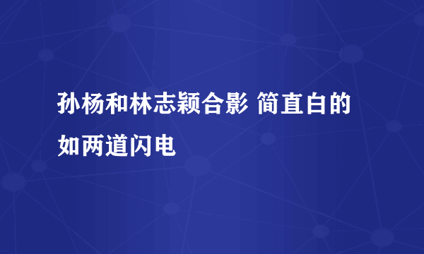 孙杨和林志颖合影 简直白的如两道闪电