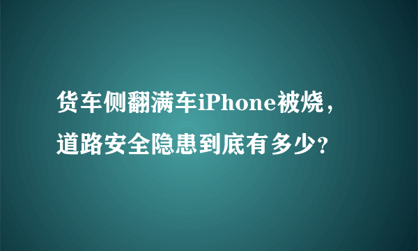 货车侧翻满车iPhone被烧，道路安全隐患到底有多少？