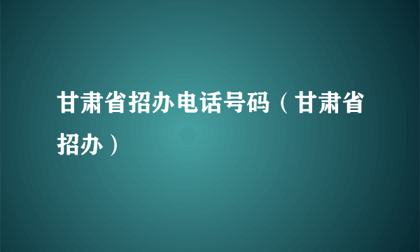 甘肃省招办电话号码（甘肃省招办）