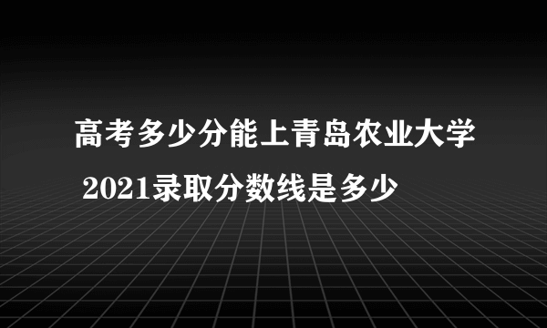 高考多少分能上青岛农业大学 2021录取分数线是多少