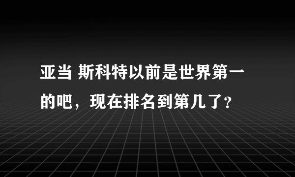 亚当 斯科特以前是世界第一的吧，现在排名到第几了？