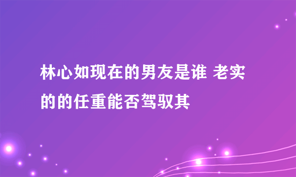 林心如现在的男友是谁 老实的的任重能否驾驭其