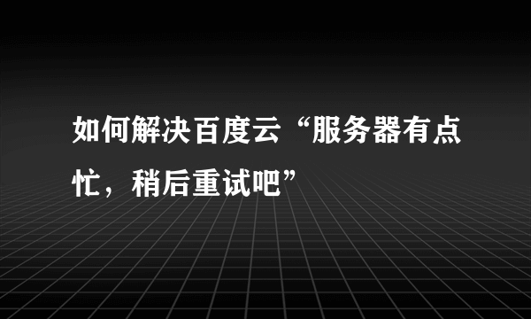 如何解决百度云“服务器有点忙，稍后重试吧”