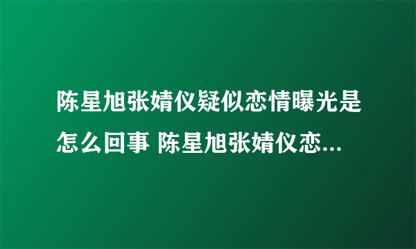 陈星旭张婧仪疑似恋情曝光是怎么回事 陈星旭张婧仪恋情是真的吗