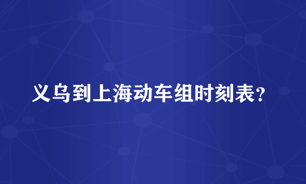 义乌到上海动车组时刻表？