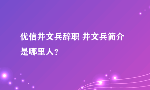 优信井文兵辞职 井文兵简介是哪里人？