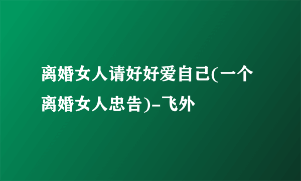 离婚女人请好好爱自己(一个离婚女人忠告)-飞外