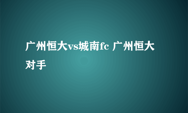 广州恒大vs城南fc 广州恒大对手