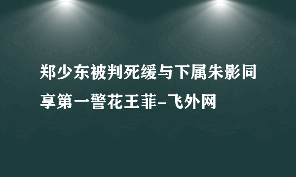 郑少东被判死缓与下属朱影同享第一警花王菲-飞外网