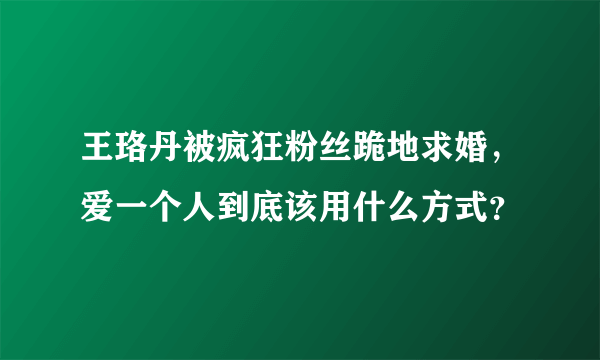 王珞丹被疯狂粉丝跪地求婚，爱一个人到底该用什么方式？