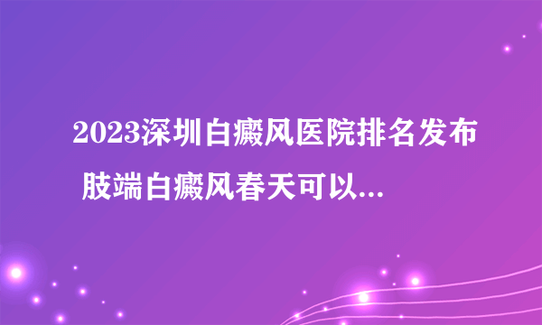 2023深圳白癜风医院排名发布 肢端白癜风春天可以晒太阳吗