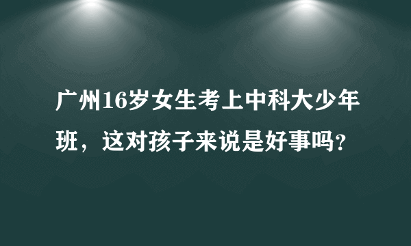 广州16岁女生考上中科大少年班，这对孩子来说是好事吗？