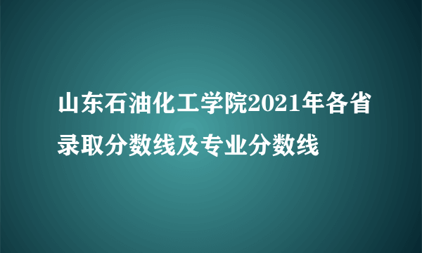 山东石油化工学院2021年各省录取分数线及专业分数线