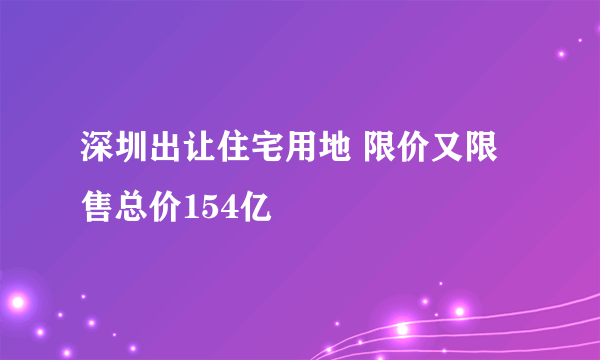 深圳出让住宅用地 限价又限售总价154亿