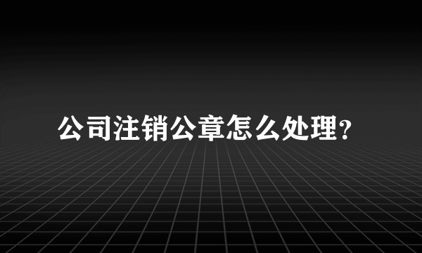 公司注销公章怎么处理？