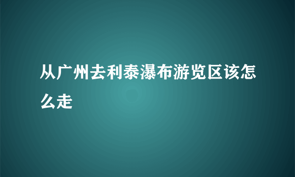 从广州去利泰瀑布游览区该怎么走