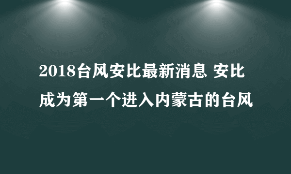 2018台风安比最新消息 安比成为第一个进入内蒙古的台风