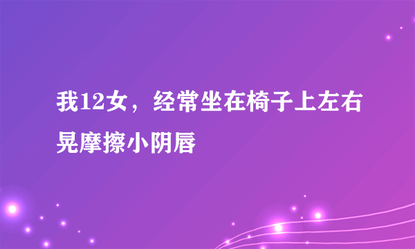 我12女，经常坐在椅子上左右晃摩擦小阴唇