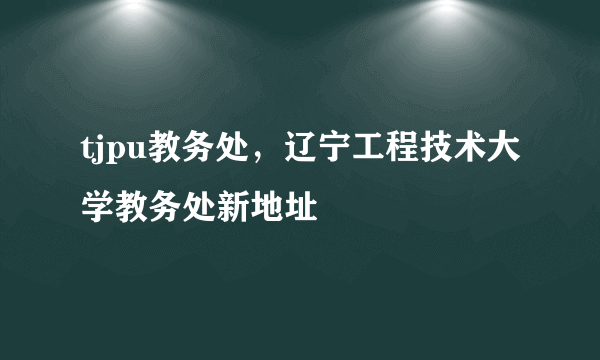 tjpu教务处，辽宁工程技术大学教务处新地址