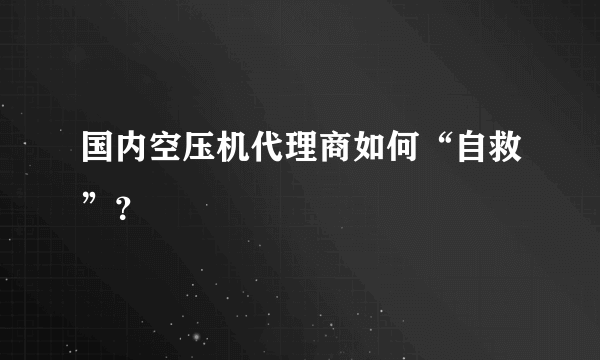 国内空压机代理商如何“自救”？