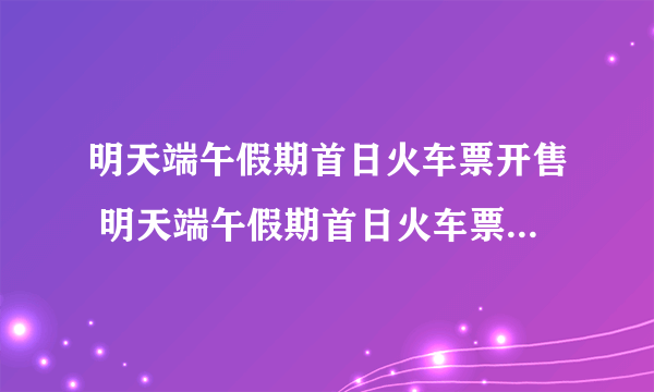 明天端午假期首日火车票开售 明天端午假期首日火车票全面开售