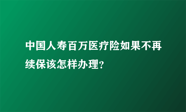 中国人寿百万医疗险如果不再续保该怎样办理？