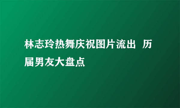 林志玲热舞庆祝图片流出  历届男友大盘点