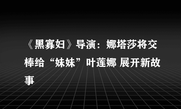 《黑寡妇》导演：娜塔莎将交棒给“妹妹”叶莲娜 展开新故事