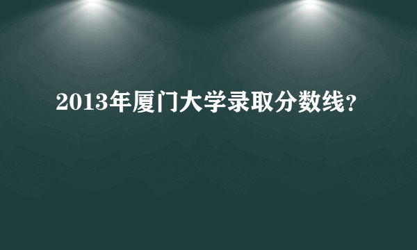 2013年厦门大学录取分数线？