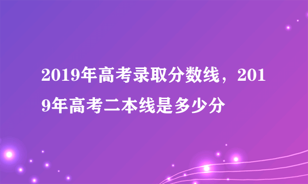 2019年高考录取分数线，2019年高考二本线是多少分