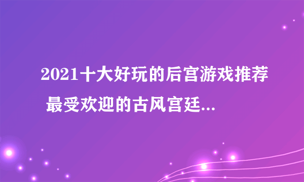 2021十大好玩的后宫游戏推荐 最受欢迎的古风宫廷养成类手游大全