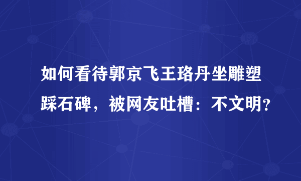 如何看待郭京飞王珞丹坐雕塑踩石碑，被网友吐槽：不文明？