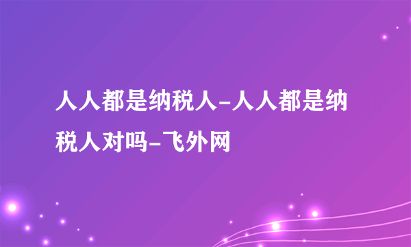 人人都是纳税人-人人都是纳税人对吗-飞外网