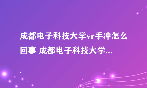 成都电子科技大学vr手冲怎么回事 成都电子科技大学vr手冲事件