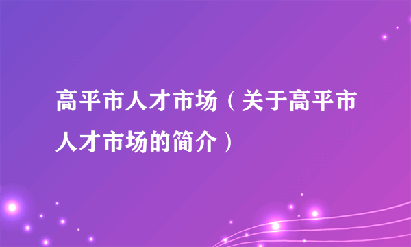 高平市人才市场（关于高平市人才市场的简介）