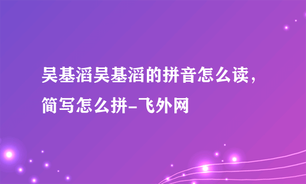 吴基滔吴基滔的拼音怎么读，简写怎么拼-飞外网