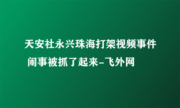 天安社永兴珠海打架视频事件 闹事被抓了起来-飞外网