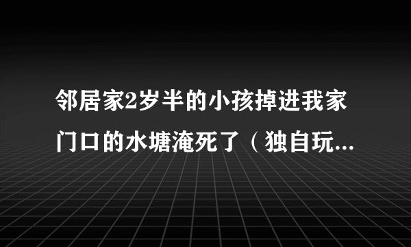 邻居家2岁半的小孩掉进我家门口的水塘淹死了（独自玩啥时），我家有责任？我家是农村，当地所有的水塘和水