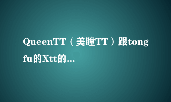 QueenTT（美瞳TT）跟tongfu的Xtt的什么关系呀？