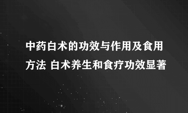 中药白术的功效与作用及食用方法 白术养生和食疗功效显著