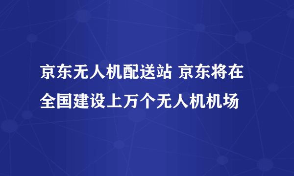 京东无人机配送站 京东将在全国建设上万个无人机机场