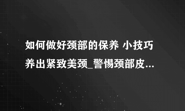 如何做好颈部的保养 小技巧养出紧致美颈_警惕颈部皮肤衰老教你颈部保养方法_效果好的颈部保养品