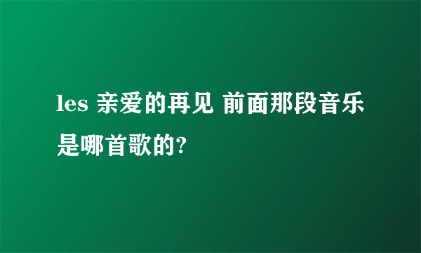 les 亲爱的再见 前面那段音乐是哪首歌的?