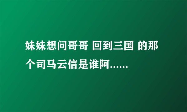 妹妹想问哥哥 回到三国 的那个司马云信是谁阿....求哥哥回答.