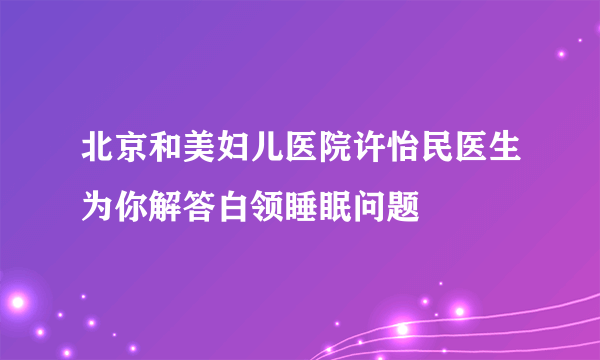 北京和美妇儿医院许怡民医生为你解答白领睡眠问题