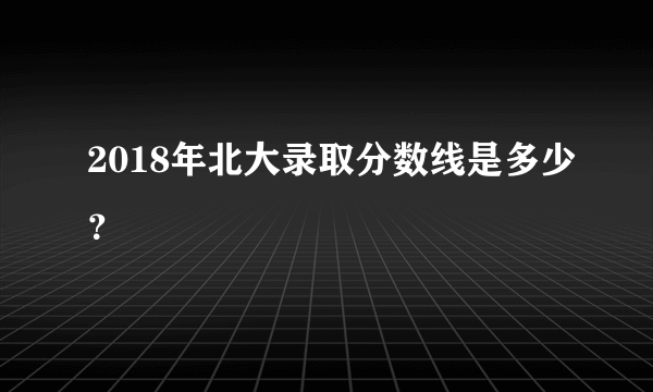 2018年北大录取分数线是多少？