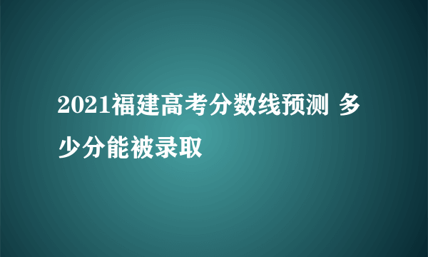 2021福建高考分数线预测 多少分能被录取